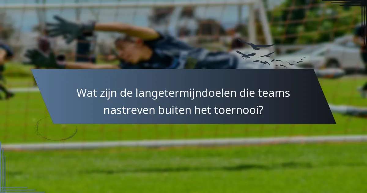 Wat zijn de langetermijndoelen die teams nastreven buiten het toernooi?