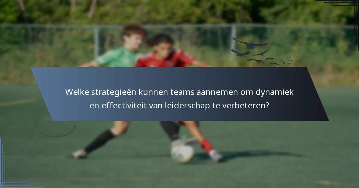 Welke strategieën kunnen teams aannemen om dynamiek en effectiviteit van leiderschap te verbeteren?